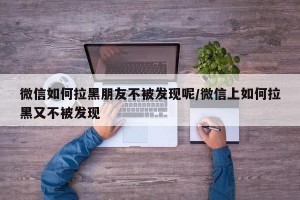 微信如何拉黑朋友不被发现呢/微信上如何拉黑又不被发现