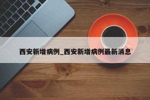 西安新增病例_西安新增病例最新消息