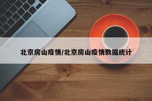 北京房山疫情/北京房山疫情数据统计