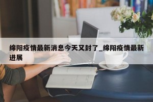 绵阳疫情最新消息今天又封了_绵阳疫情最新进展