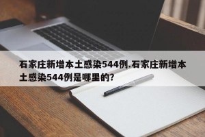 石家庄新增本土感染544例.石家庄新增本土感染544例是哪里的？