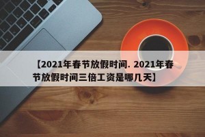 【2021年春节放假时间. 2021年春节放假时间三倍工资是哪几天】