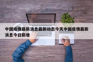 中国疫情最新消息最新动态今天中国疫情最新消息今日新增