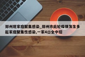 郑州现家庭聚集感染_郑州市此轮疫情发生多起家庭聚集性感染,一家4口全中招