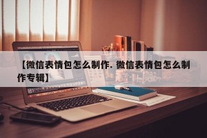 【微信表情包怎么制作. 微信表情包怎么制作专辑】