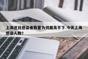 上海近日感染者数量为何居高不下.今天上海感染人数？