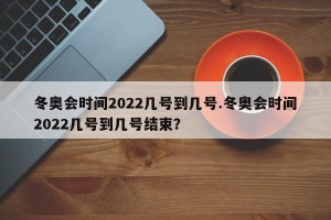冬奥会时间2022几号到几号.冬奥会时间2022几号到几号结束？