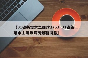 【31省新增本土确诊2753. 31省新增本土确诊病例最新消息】