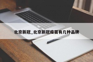 北京新冠_北京新冠疫苗有几种品牌