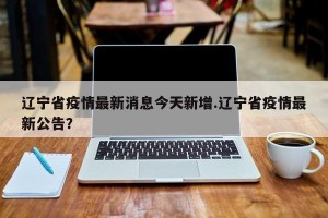 辽宁省疫情最新消息今天新增.辽宁省疫情最新公告？