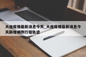 大连疫情最新消息今天_大连疫情最新消息今天新增病例行程轨迹