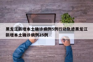 黑龙江新增本土确诊病例5例行动轨迹黑龙江新增本土确诊病例25例