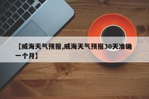 【威海天气预报,威海天气预报30天准确 一个月】