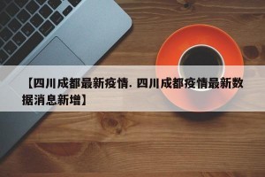【四川成都最新疫情. 四川成都疫情最新数据消息新增】