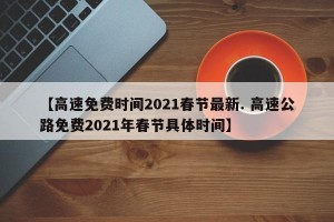 【高速免费时间2021春节最新. 高速公路免费2021年春节具体时间】
