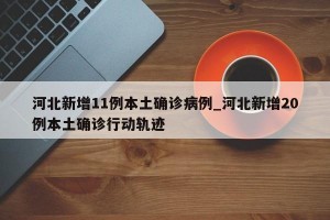 河北新增11例本土确诊病例_河北新增20例本土确诊行动轨迹