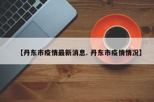 【丹东市疫情最新消息. 丹东市疫情情况】
