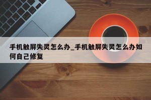 手机触屏失灵怎么办_手机触屏失灵怎么办如何自己修复