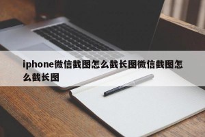 iphone微信截图怎么截长图微信截图怎么截长图