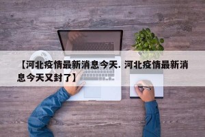 【河北疫情最新消息今天. 河北疫情最新消息今天又封了】
