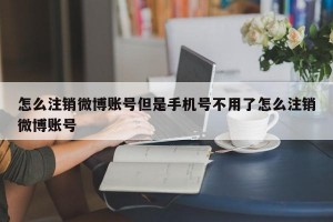怎么注销微博账号但是手机号不用了怎么注销微博账号
