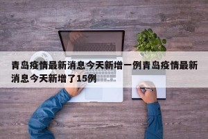 青岛疫情最新消息今天新增一例青岛疫情最新消息今天新增了15例