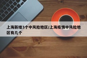 上海新增3个中风险地区/上海疫情中风险地区有几个