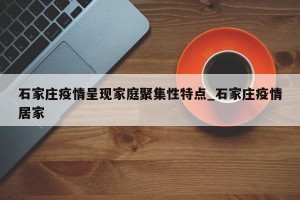 石家庄疫情呈现家庭聚集性特点_石家庄疫情居家