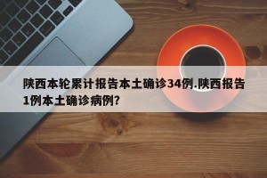陕西本轮累计报告本土确诊34例.陕西报告1例本土确诊病例？