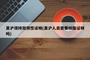 离沪须持双阴性证明(离沪人员需要核酸证明吗)