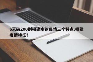 6天破200例福建本轮疫情三个特点.福建疫情特征？