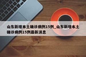 山东新增本土确诊病例15例_山东新增本土确诊病例15例最新消息