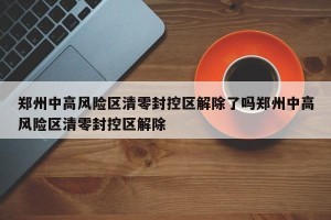 郑州中高风险区清零封控区解除了吗郑州中高风险区清零封控区解除