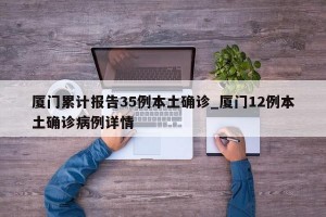 厦门累计报告35例本土确诊_厦门12例本土确诊病例详情