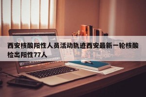 西安核酸阳性人员活动轨迹西安最新一轮核酸检出阳性77人