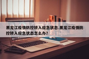 黑龙江疫情防控转入应急状态.黑龙江疫情防控转入应急状态怎么办？
