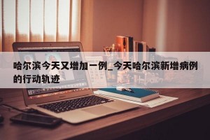 哈尔滨今天又增加一例_今天哈尔滨新增病例的行动轨迹