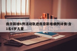 南京新增6例活动轨迹南京新增病例详情:含1名6岁儿童