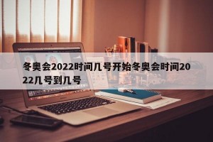 冬奥会2022时间几号开始冬奥会时间2022几号到几号
