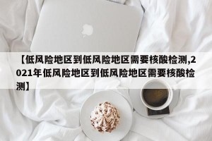 【低风险地区到低风险地区需要核酸检测,2021年低风险地区到低风险地区需要核酸检测】