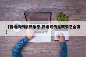 【新增病例最新消息,新增病例最新消息全国】