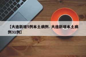 【大连新增5例本土病例. 大连新增本土病例31例】