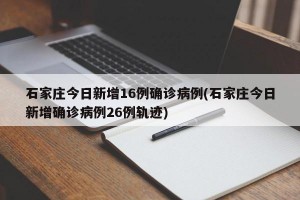 石家庄今日新增16例确诊病例(石家庄今日新增确诊病例26例轨迹)