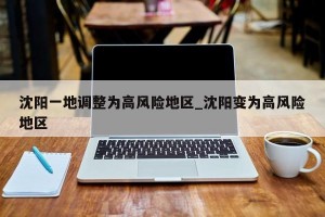 沈阳一地调整为高风险地区_沈阳变为高风险地区