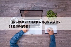 【春节假期2021放假安排,春节放假2021放假时间表】