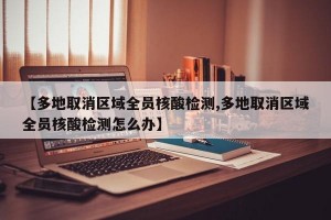 【多地取消区域全员核酸检测,多地取消区域全员核酸检测怎么办】