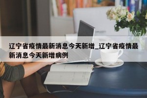 辽宁省疫情最新消息今天新增_辽宁省疫情最新消息今天新增病例