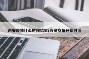 西安疫情什么时候结束/西安疫情开始时间