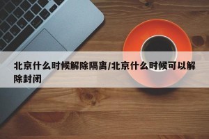 北京什么时候解除隔离/北京什么时候可以解除封闭