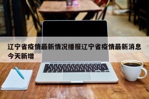 辽宁省疫情最新情况播报辽宁省疫情最新消息今天新增